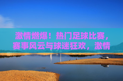 激情燃爆！热门足球比赛，赛事风云与球迷狂欢，激情燃爆！热门足球比赛，赛事风云与球迷狂欢