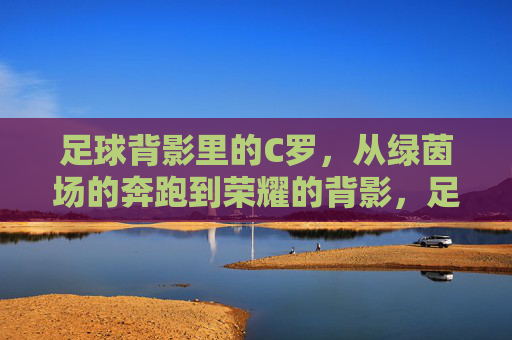 足球背影里的C罗，从绿茵场的奔跑到荣耀的背影，足球背影里的C罗，从绿茵场的奔跑到荣耀的背影