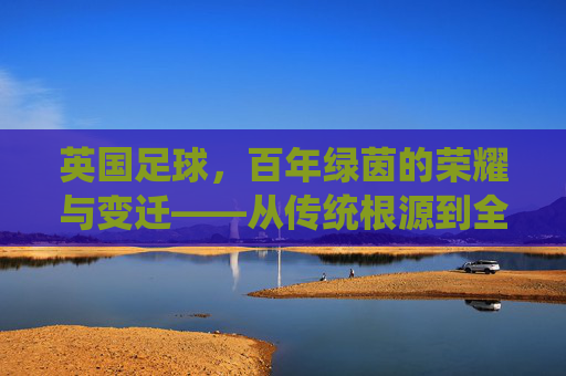 英国足球,百年绿茵的荣耀与变迁——从传统根源到全球足坛的领航者,英国足球,百年绿茵的荣耀与变迁——从传统根源到全球足坛的领航者