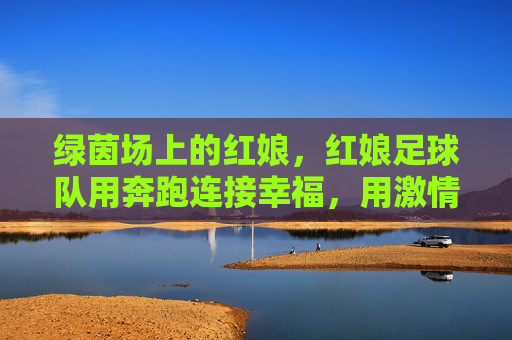 绿茵场上的红娘,红娘足球队用奔跑连接幸福,用激情书写浪漫,绿茵场上的红娘,足球队用奔跑连接幸福,用激情书写浪漫