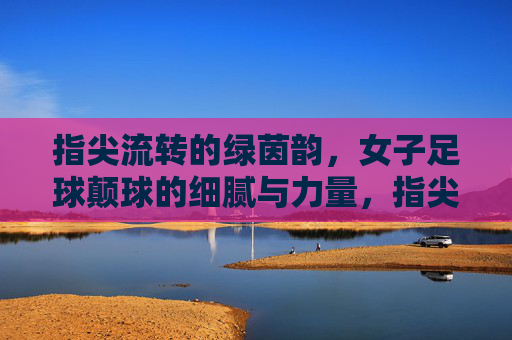 指尖流转的绿茵韵，女子足球颠球的细腻与力量，指尖流转的绿茵韵，女子足球颠球的细腻与力量