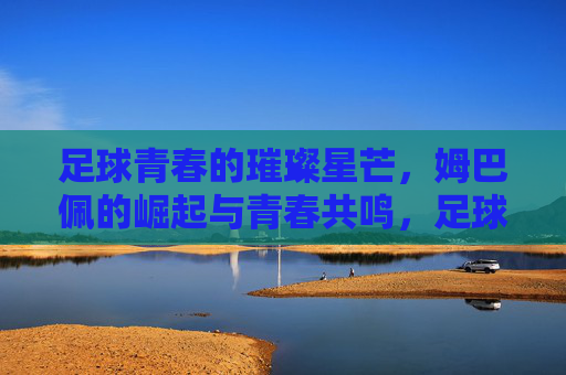 足球青春的璀璨星芒,姆巴佩的崛起与青春共鸣,足球青春的璀璨星芒,姆巴佩的崛起与青春共鸣