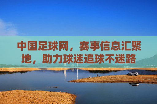 中国足球网，赛事信息汇聚地，助力球迷追球不迷路