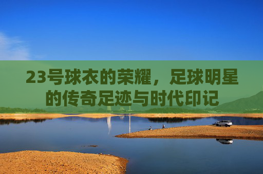 23号球衣的荣耀，足球明星的传奇足迹与时代印记