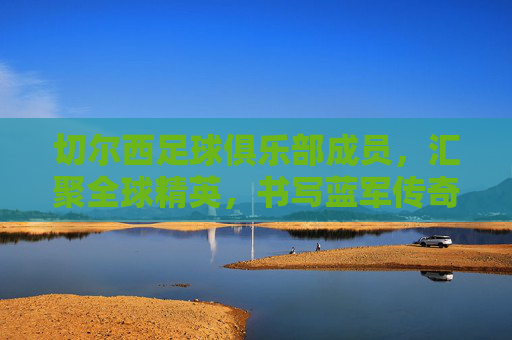 切尔西足球俱乐部成员，汇聚全球精英，书写蓝军传奇，切尔西足球俱乐部，汇聚全球精英，书写蓝军传奇
