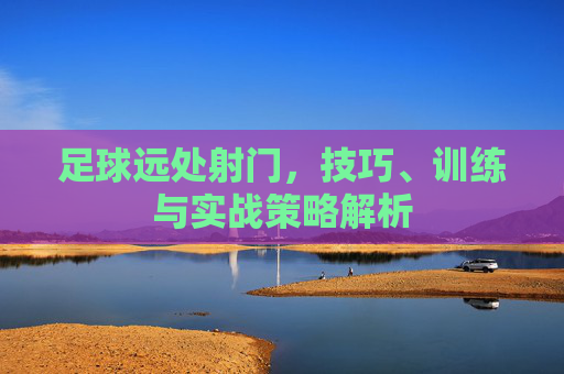 足球远处射门，技巧、训练与实战策略解析