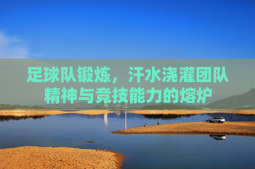 足球队锻炼,汗水浇灌团队精神与竞技能力的熔炉