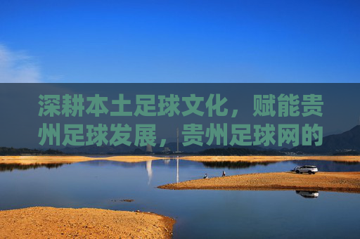 深耕本土足球文化,赋能贵州足球发展,贵州足球网的角色与价值