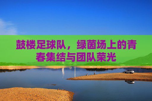 鼓楼足球队，绿茵场上的青春集结与团队荣光