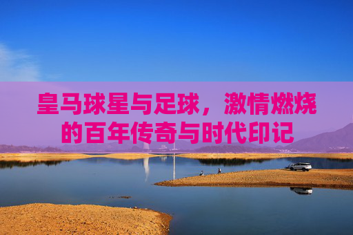 皇马球星与足球,激情燃烧的百年传奇与时代印记