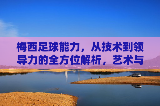 梅西足球能力，从技术到领导力的全方位解析，艺术与科技的巅峰融合，梅西足球能力，从技术到领导力的全方位解析，艺术与科技的巅峰融合