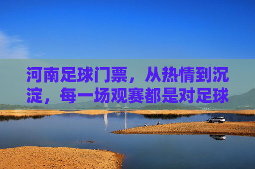 河南足球门票，从热情到沉淀，每一场观赛都是对足球的坚守