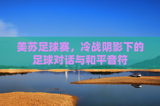 美苏足球赛，冷战阴影下的足球对话与和平音符