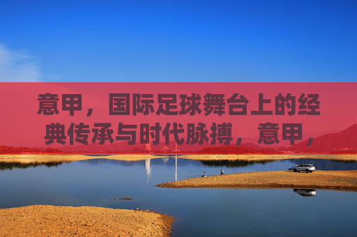 意甲，国际足球舞台上的经典传承与时代脉搏，意甲，经典传承与时代脉搏的足球图景