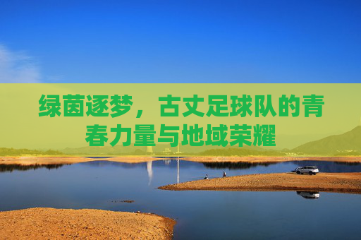 绿茵逐梦,古丈足球队的青春力量与地域荣耀