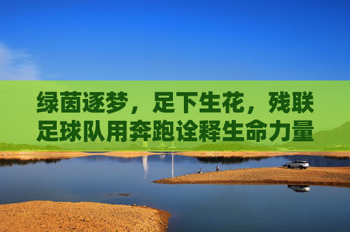 绿茵逐梦，足下生花，残联足球队用奔跑诠释生命力量