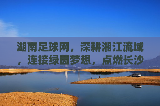 湖南足球网，深耕湘江流域，连接绿茵梦想，点燃长沙城足球激情，湖南足球网，深耕湘江流域，连接绿茵梦想，点燃长沙城足球激情