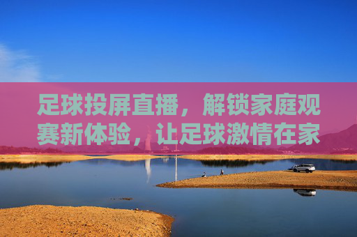 足球投屏直播，解锁家庭观赛新体验，让足球激情在家引爆