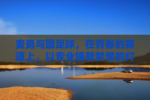 麦勇与国足球，在青春的赛道上，以专业铸就梦想的灯塔