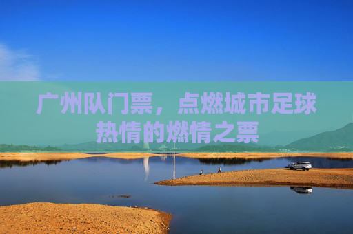 广州队门票，点燃城市足球热情的燃情之票