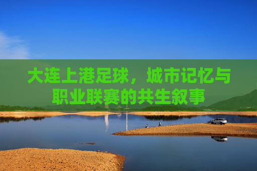 大连上港足球，城市记忆与职业联赛的共生叙事