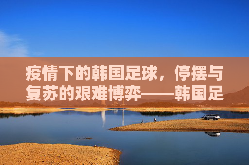 疫情下的韩国足球，停摆与复苏的艰难博弈——韩国足球的疫情冲击与应对之路，疫情下的韩国足球，停摆与复苏的艰难博弈——疫情冲击与应对之路