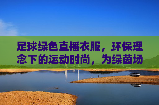足球绿色直播衣服，环保理念下的运动时尚，为绿茵场注入可持续活力