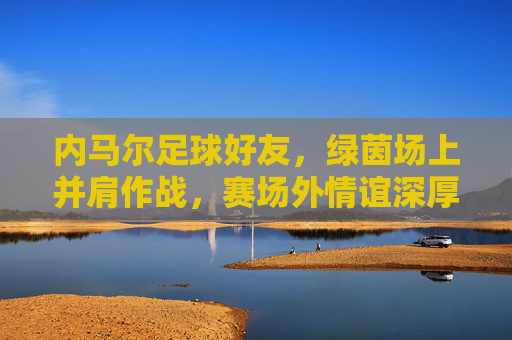 内马尔足球好友，绿茵场上并肩作战，赛场外情谊深厚，共同书写足球传奇