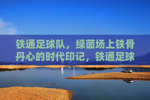 铁通足球队,绿茵场上铁骨丹心的时代印记,铁通足球队,绿茵场上铁骨丹心的时代印记