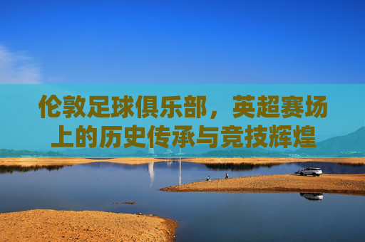 伦敦足球俱乐部,英超赛场上的历史传承与竞技辉煌