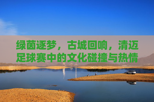 绿茵逐梦，古城回响，清迈足球赛中的文化碰撞与热情绽放