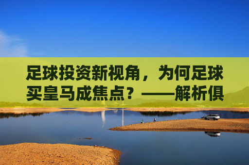 足球投资新视角，为何足球买皇马成焦点？——解析俱乐部品牌、市场与竞技的联动机遇