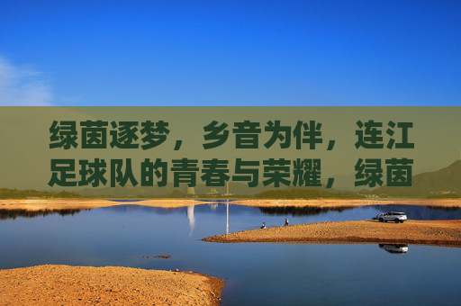 绿茵逐梦，乡音为伴，连江足球队的青春与荣耀，绿茵逐梦，乡音为伴，连江足球队的青春与荣耀