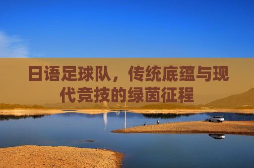 日语足球队，传统底蕴与现代竞技的绿茵征程