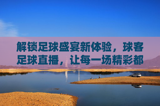 解锁足球盛宴新体验,球客足球直播,让每一场精彩都不错过,解锁足球盛宴新体验,球客足球直播,让每一场精彩都不错过