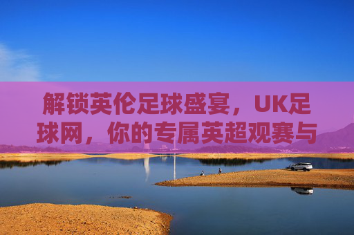 解锁英伦足球盛宴，UK足球网，你的专属英超观赛与资讯平台，解锁英伦足球盛宴，UK足球网——你的专属英超观赛与资讯平台