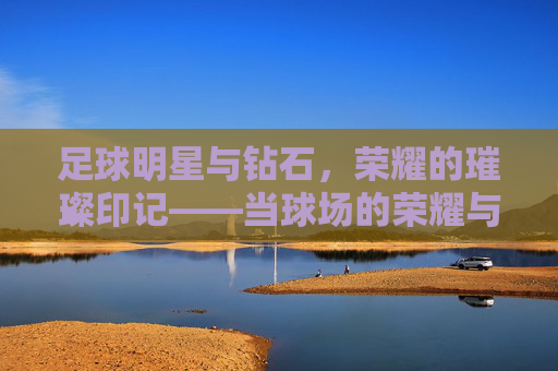 足球明星与钻石,荣耀的璀璨印记——当球场的荣耀与珠宝的璀璨交织