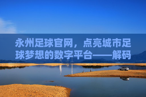 永州足球官网，点亮城市足球梦想的数字平台——解码永州足球发展的线上引擎，永州足球官网，点亮城市足球梦想的数字平台——解码永州足球发展的线上引擎