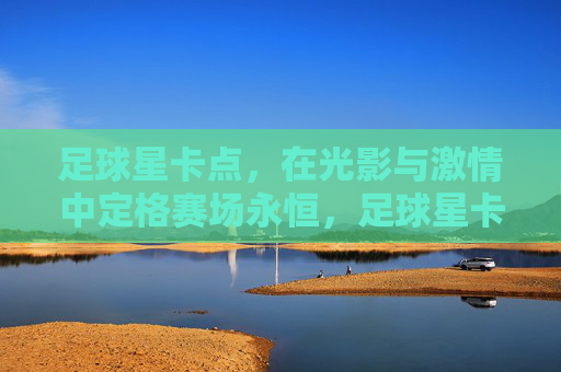 足球星卡点，在光影与激情中定格赛场永恒，足球星卡点，光影与激情交织，定格赛场永恒瞬间