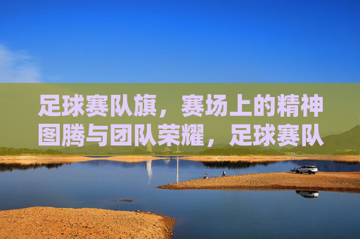 足球赛队旗，赛场上的精神图腾与团队荣耀，足球赛队旗，赛场上的精神图腾与团队荣耀