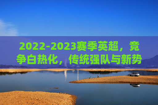 2022-2023赛季英超，竞争白热化，传统强队与新势力博弈的精彩篇章，2022-2023赛季英超，竞争白热化与传统强队与新势力博弈的精彩篇章