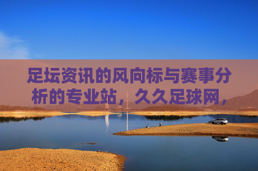 足坛资讯的风向标与赛事分析的专业站，久久足球网，让足球更懂你，久久足球网，足坛资讯的风向标与赛事分析专业站