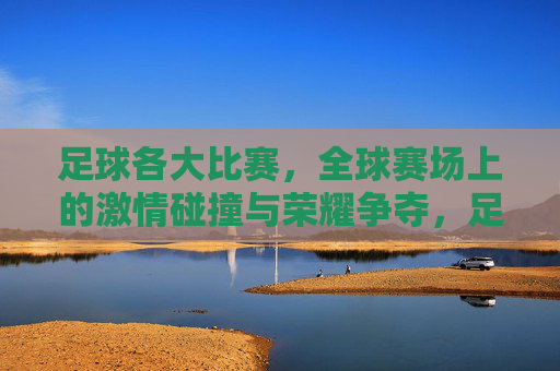 足球各大比赛，全球赛场上的激情碰撞与荣耀争夺，足球各大比赛，全球赛场上的激情碰撞与荣耀争夺