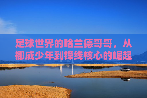 足球世界的哈兰德哥哥,从挪威少年到锋线核心的崛起与影响力,足球世界的哈兰德,从挪威少年到锋线核心的崛起与影响力