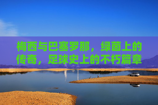梅西与巴塞罗那，绿茵上的传奇，足球史上的不朽篇章，梅西与巴塞罗那，绿茵上的传奇，足球史上的不朽篇章