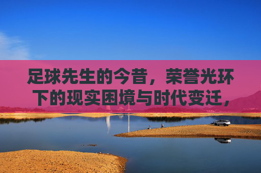 足球先生的今昔,荣誉光环下的现实困境与时代变迁,足球先生的今昔,荣誉光环下的现实困境与时代变迁