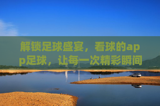 解锁足球盛宴，看球的app足球，让每一次精彩瞬间触手可及，解锁足球盛宴，看球的app，让每一次精彩瞬间触手可及