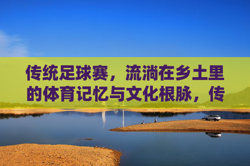 传统足球赛,流淌在乡土里的体育记忆与文化根脉,传统足球赛,流淌在乡土里的体育记忆与文化根脉