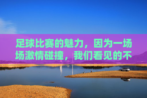 足球比赛的魅力，因为一场场激情碰撞，我们看见的不仅是进球与失球，足球的魅力，激情碰撞，不止于进球与失球