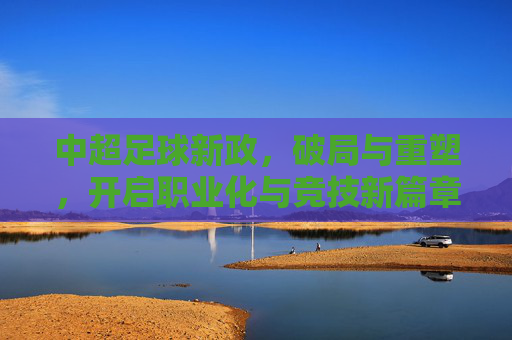 中超足球新政，破局与重塑，开启职业化与竞技新篇章，中超足球新政，破局与重塑，开启职业化与竞技新篇章